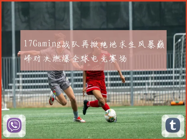 17Gaming战队再掀绝地求生风暴巅峰对决燃爆全球电竞赛场