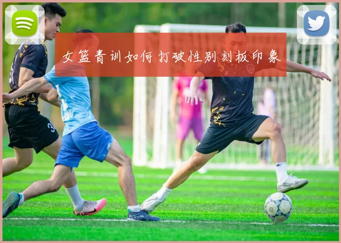 女篮青训如何打破性别刻板印象