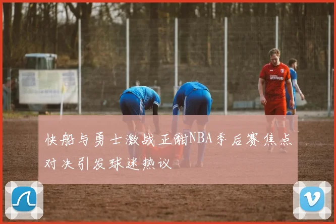 快船与勇士激战正酣NBA季后赛焦点对决引发球迷热议