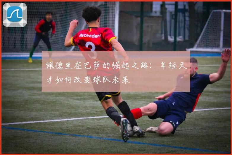 佩德里在巴萨的崛起之路：年轻天才如何改变球队未来