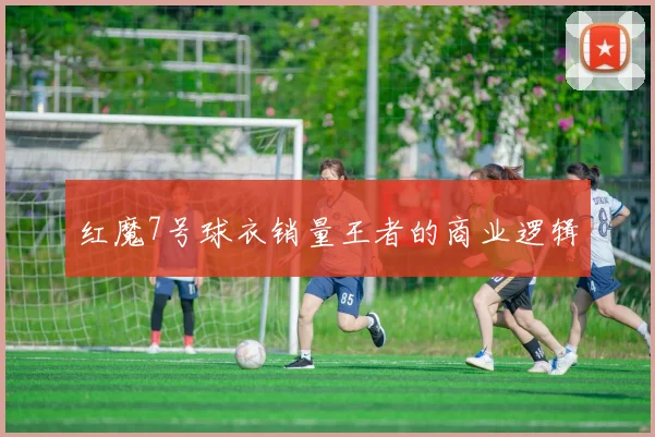 红魔7号球衣销量王者的商业逻辑
