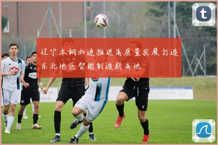 辽宁本钢加速推进高质量发展打造东北地区智能制造新高地