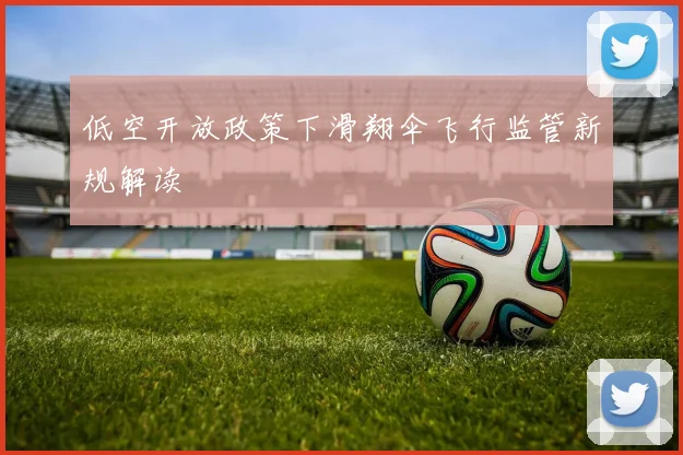 低空开放政策下滑翔伞飞行监管新规解读