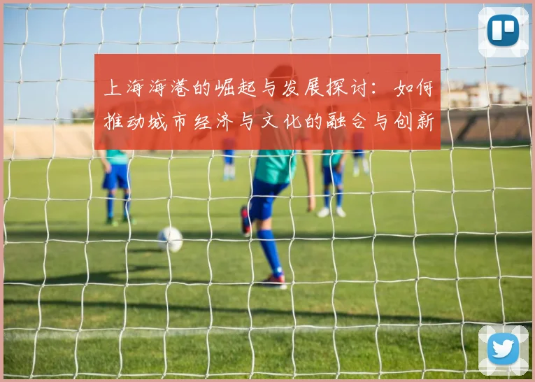 上海海港的崛起与发展探讨：如何推动城市经济与文化的融合与创新