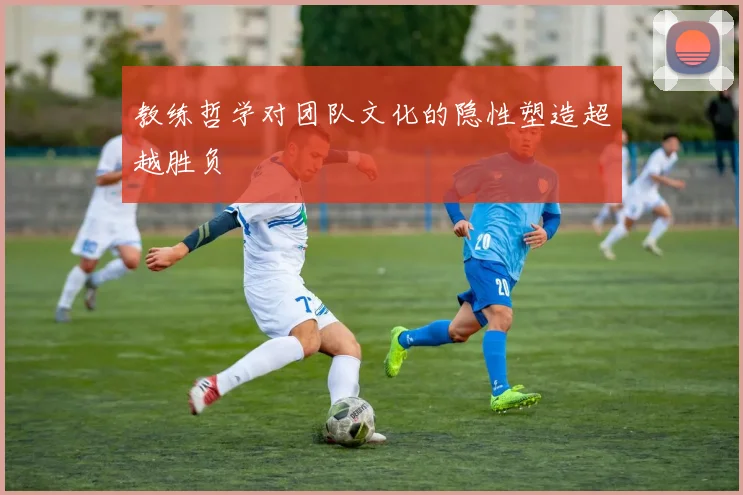 教练哲学对团队文化的隐性塑造超越胜负